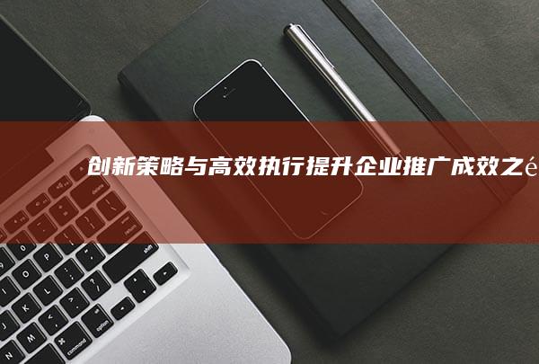 创新策略与高效执行：提升企业推广成效之道